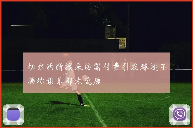切尔西新援采访需付费引发球迷不满称俱乐部太荒唐
