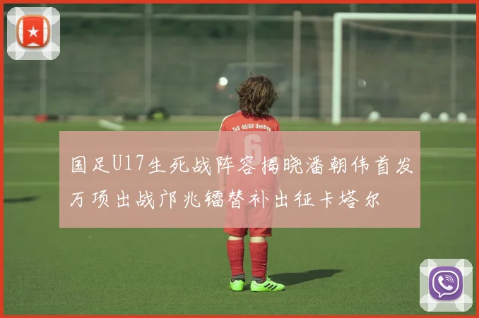 国足U17生死战阵容揭晓潘朝伟首发万项出战邝兆镭替补出征卡塔尔