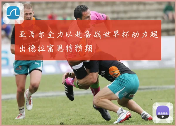 亚马尔全力以赴备战世界杯动力超出德拉富恩特预期