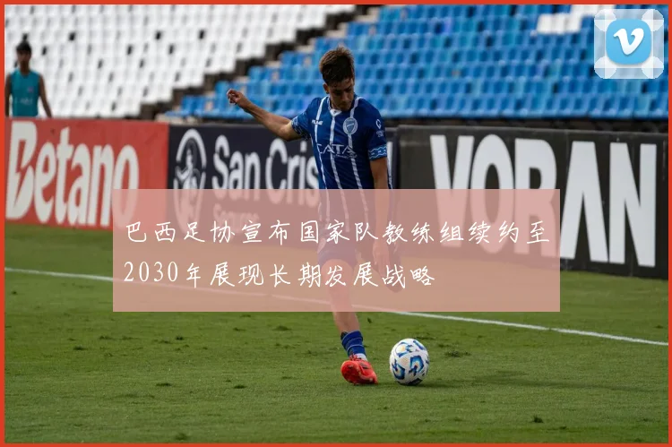 巴西足协宣布国家队教练组续约至2030年展现长期发展战略