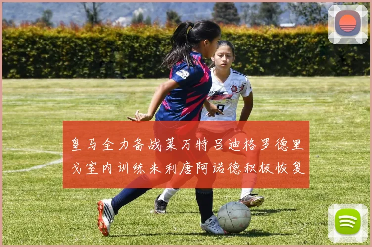 皇马全力备战莱万特吕迪格罗德里戈室内训练米利唐阿诺德积极恢复状态
