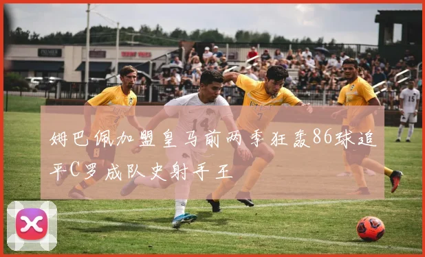 姆巴佩加盟皇马前两季狂轰86球追平C罗成队史射手王