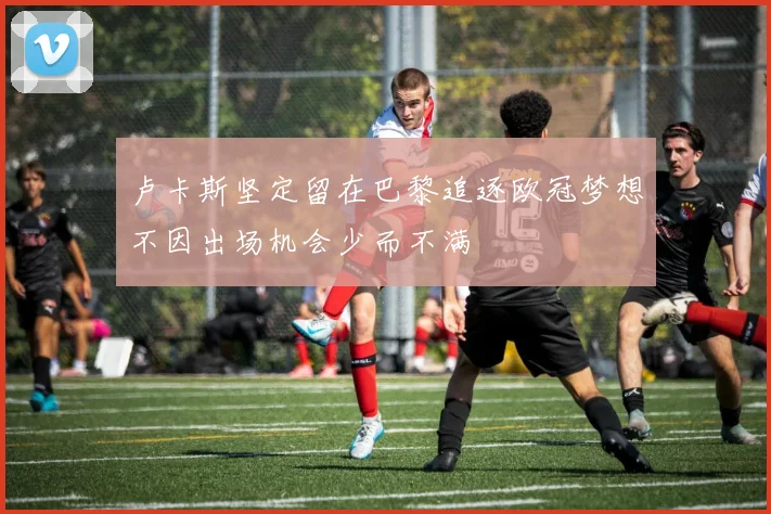 卢卡斯坚定留在巴黎追逐欧冠梦想不因出场机会少而不满