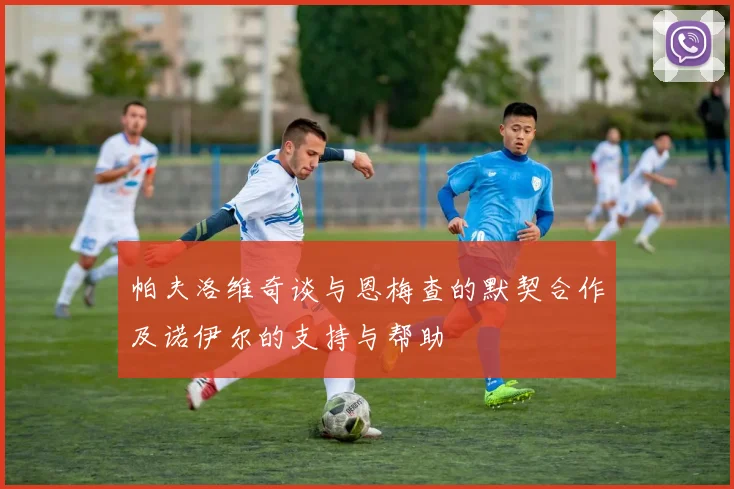 帕夫洛维奇谈与恩梅查的默契合作及诺伊尔的支持与帮助