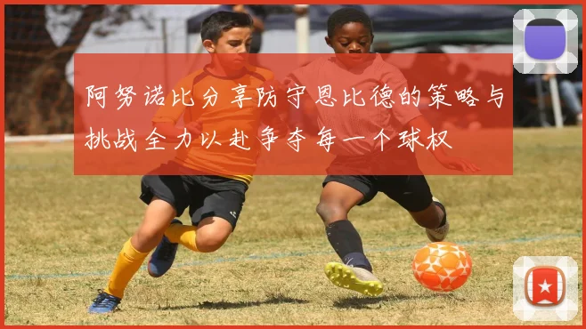 阿努诺比分享防守恩比德的策略与挑战全力以赴争夺每一个球权