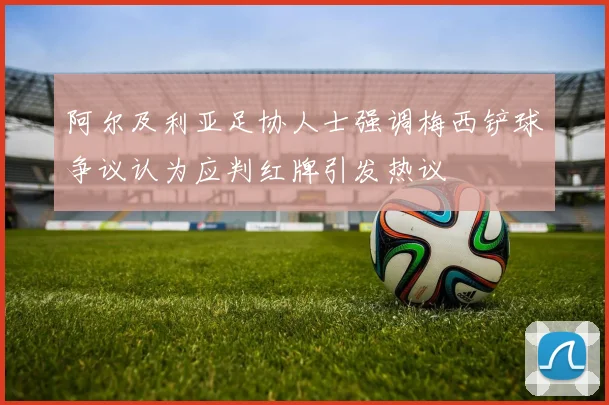 阿尔及利亚足协人士强调梅西铲球争议认为应判红牌引发热议