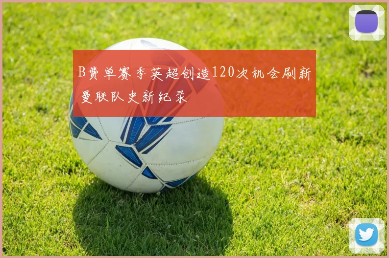 B费单赛季英超创造120次机会刷新曼联队史新纪录