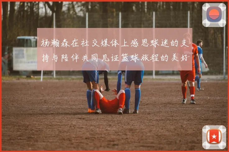 杨瀚森在社交媒体上感恩球迷的支持与陪伴共同见证篮球旅程的美好时刻