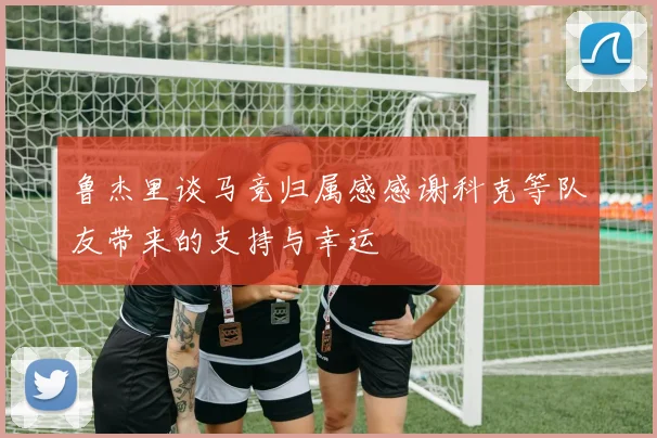 鲁杰里谈马竞归属感感谢科克等队友带来的支持与幸运