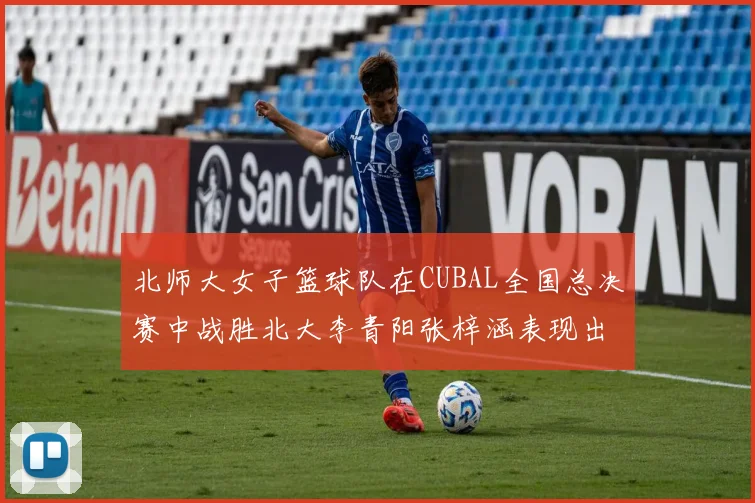北师大女子篮球队在CUBAL全国总决赛中战胜北大李青阳张梓涵表现出色助力胜利