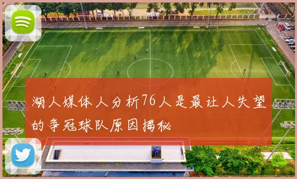 湖人媒体人分析76人是最让人失望的争冠球队原因揭秘