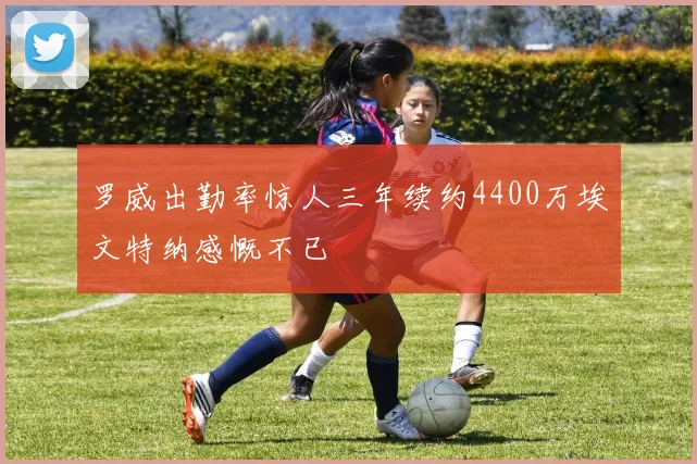 罗威出勤率惊人三年续约4400万埃文特纳感慨不已
