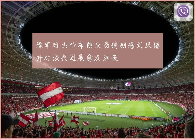 绿军对杰伦布朗交易猜测感到厌倦并对谈判进展愈发沮丧