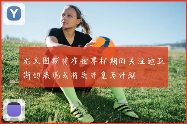 尤文图斯将在世界杯期间关注迪亚斯的表现或将离开皇马计划