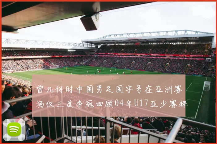 曾几何时中国男足国字号在亚洲赛场仅三度夺冠回顾04年U17亚少赛辉煌时刻