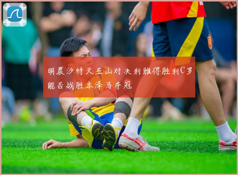 明晨沙特天王山对决利雅得胜利C罗能否战胜本泽马夺冠