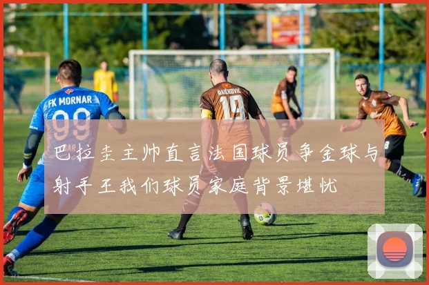 巴拉圭主帅直言法国球员争金球与射手王我们球员家庭背景堪忧