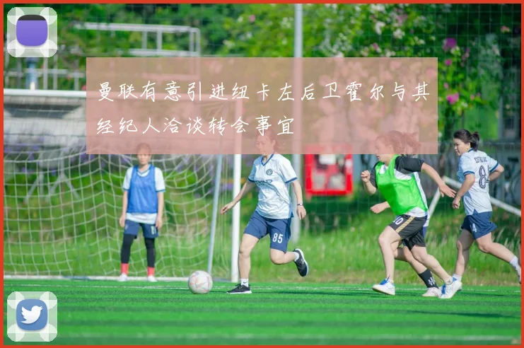 曼联有意引进纽卡左后卫霍尔与其经纪人洽谈转会事宜