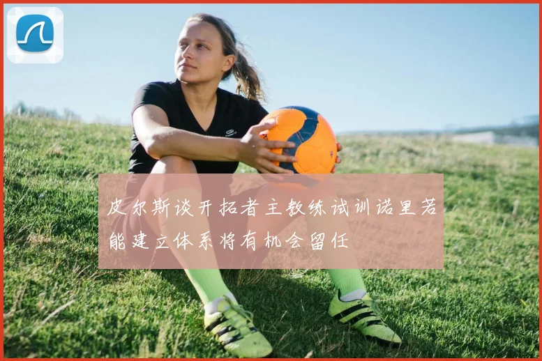 皮尔斯谈开拓者主教练试训诺里若能建立体系将有机会留任