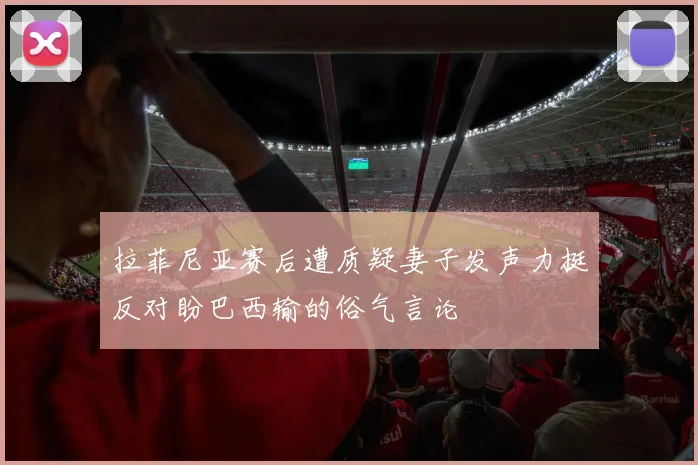 拉菲尼亚赛后遭质疑妻子发声力挺反对盼巴西输的俗气言论